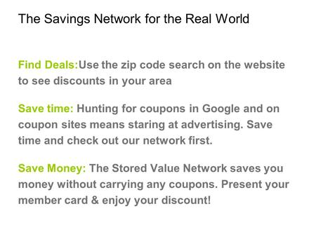 The Savings Network for the Real World Find Deals:Use the zip code search on the website to see discounts in your area Save time: Hunting for coupons in.