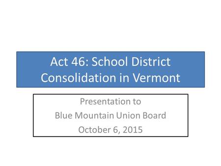 Act 46: School District Consolidation in Vermont Presentation to Blue Mountain Union Board October 6, 2015.