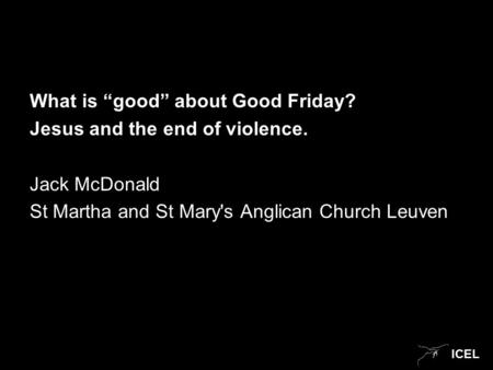 ICEL What is “good” about Good Friday? Jesus and the end of violence. Jack McDonald St Martha and St Mary's Anglican Church Leuven.