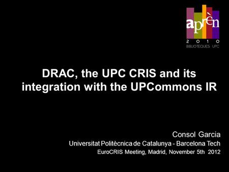 DRAC, the UPC CRIS and its integration with the UPCommons IR Consol Garcia Universitat Politècnica de Catalunya - Barcelona Tech EuroCRIS Meeting, Madrid,