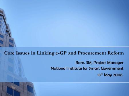 Core Issues in Linking e-GP and Procurement Reform Ram. SM, Project Manager National Institute for Smart Government 18 th May 2006.