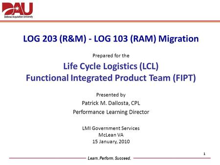 Learn. Perform. Succeed. LOG 203 (R&M) - LOG 103 (RAM) Migration Prepared for the Life Cycle Logistics (LCL) Functional Integrated Product Team (FIPT)