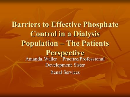 Barriers to Effective Phosphate Control in a Dialysis Population – The Patients Perspective Amanda Waller – Practice/Professional Development Sister Renal.