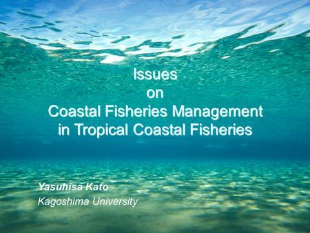 Yasuhisa Kato Kagoshima University Issueson Coastal Fisheries Management in Tropical Coastal Fisheries.