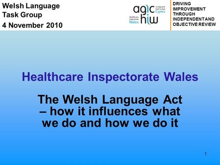 Welsh Language Task Group 4 November 2010 DRIVING IMPROVEMENT THROUGH INDEPENDENT AND OBJECTIVE REVIEW Healthcare Inspectorate Wales The Welsh Language.