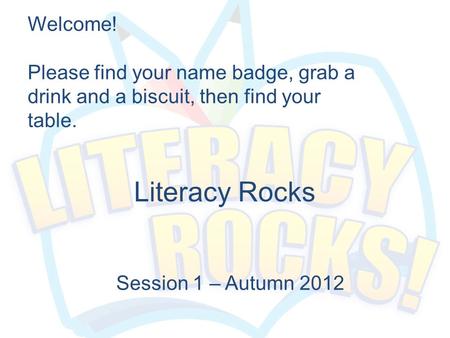 Literacy Rocks Session 1 – Autumn 2012 Welcome! Please find your name badge, grab a drink and a biscuit, then find your table.