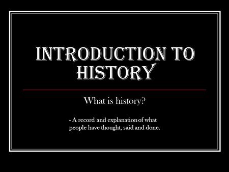 Introduction to History What is history? - A record and explanation of what people have thought, said and done.