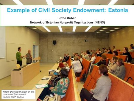 Example of Civil Society Endowment: Estonia Urmo Kübar, Network of Estonian Nonprofit Organizations (NENO) Photo: Discussion forum on the concept of Endowment.