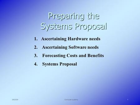 3/5/2009Computer systems1 Preparing the Systems Proposal 1.Ascertaining Hardware needs 2. Ascertaining Software needs 3. Forecasting Costs and Benefits.