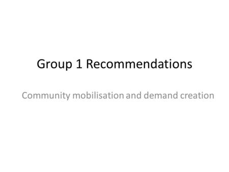 Group 1 Recommendations Community mobilisation and demand creation.