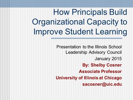 How Principals Build Organizational Capacity to Improve Student Learning Presentation to the Illinois School Leadership Advisory Council January 2015 By: