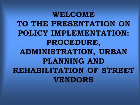 WELCOME TO THE PRESENTATION ON POLICY IMPLEMENTATION: PROCEDURE, ADMINISTRATION, URBAN PLANNING AND REHABILITATION OF STREET VENDORS.