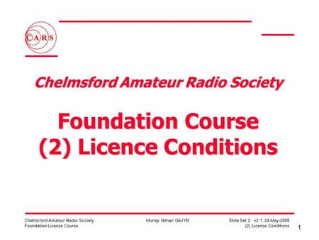 1 Chelmsford Amateur Radio Society Foundation Licence Course Murray Niman G6JYB Slide Set 2: v2.1, 24-May-2008 (2) Licence Conditions Chelmsford Amateur.