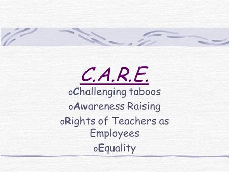 C.A.R.E. o Challenging taboos o Awareness Raising o Rights of Teachers as Employees o Equality.