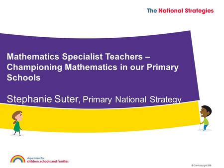 © Crown copyright 2009 Mathematics Specialist Teachers – Championing Mathematics in our Primary Schools Stephanie Suter, Primary National Strategy.