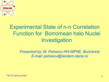 FB-18, Santos, Brazil 1 Experimental State of n-n Correlation Function for Borromean halo Nuclei Investigation Presented by: M. Petrascu HH-NIPNE, Bucharest.