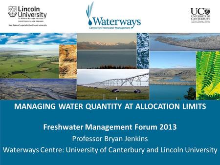 MANAGING WATER QUANTITY AT ALLOCATION LIMITS Freshwater Management Forum 2013 Professor Bryan Jenkins Waterways Centre: University of Canterbury and Lincoln.