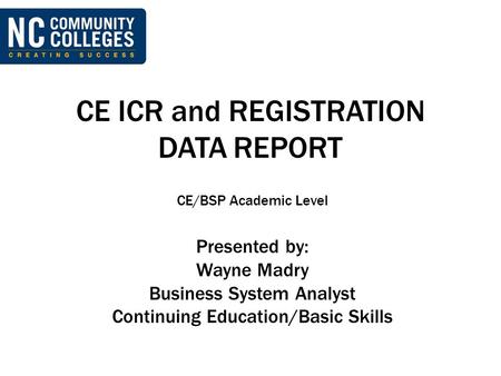 CE ICR and REGISTRATION DATA REPORT CE/BSP Academic Level Presented by: Wayne Madry Business System Analyst Continuing Education/Basic Skills.