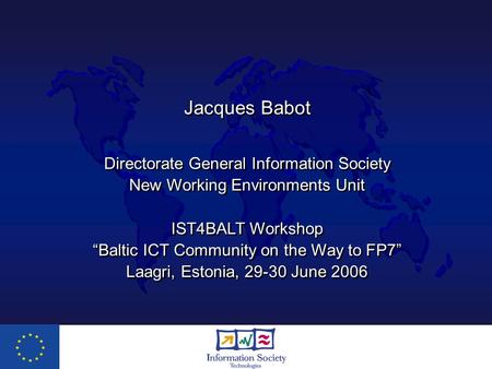 Jacques Babot Directorate General Information Society New Working Environments Unit IST4BALT Workshop “Baltic ICT Community on the Way to FP7” Laagri,