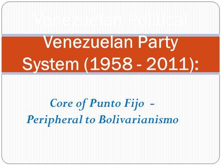 Core of Punto Fijo - Peripheral to Bolivarianismo Venezuelan Political Venezuelan Party System (1958 - 2011):