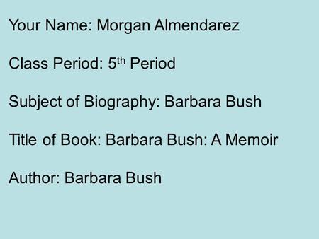 Your Name: Morgan Almendarez Class Period: 5 th Period Subject of Biography: Barbara Bush Title of Book: Barbara Bush: A Memoir Author: Barbara Bush.