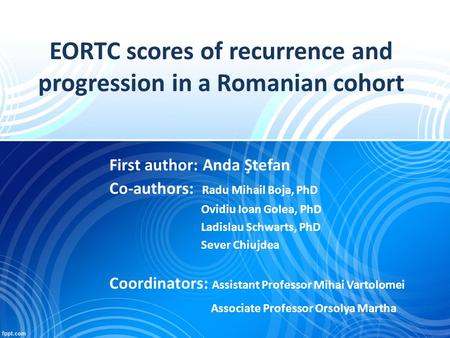 EORTC scores of recurrence and progression in a Romanian cohort First author: Anda Ştefan Co-authors: Radu Mihail Boja, PhD Ovidiu Ioan Golea, PhD Ladislau.