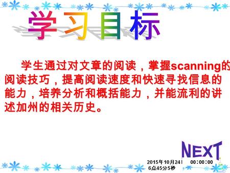 学生通过对文章的阅读，掌握 scanning 的 阅读技巧，提高阅读速度和快速寻找信息的 能力，培养分析和概括能力，并能流利的讲 述加州的相关历史。 学生通过对文章的阅读，掌握 scanning 的 阅读技巧，提高阅读速度和快速寻找信息的 能力，培养分析和概括能力，并能流利的讲 述加州的相关历史。