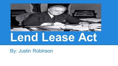 Lend Lease Act By: Justin Robinson. The 4/5 W’s ●WHO? The USA, FDR, Foreign nations ●WHAT? Military aid ●WHEN? March, 1941 ●WHERE? World.