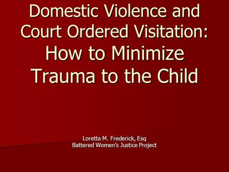 Domestic Violence and Court Ordered Visitation: How to Minimize Trauma to the Child Loretta M. Frederick, Esq Battered Women’s Justice Project.