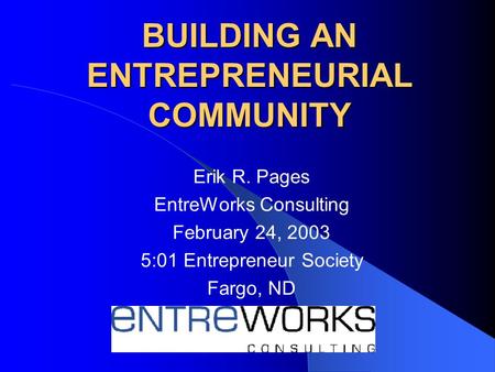 BUILDING AN ENTREPRENEURIAL COMMUNITY Erik R. Pages EntreWorks Consulting February 24, 2003 5:01 Entrepreneur Society Fargo, ND.