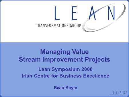 Lean Symposium 2008 Irish Centre for Business Excellence Beau Keyte Managing Value Stream Improvement Projects.