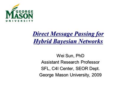 Direct Message Passing for Hybrid Bayesian Networks Wei Sun, PhD Assistant Research Professor SFL, C4I Center, SEOR Dept. George Mason University, 2009.