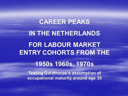 CAREER PEAKS IN THE NETHERLANDS FOR LABOUR MARKET ENTRY COHORTS FROM THE 1950s 1960s, 1970s Testing Goldthorpe’s assumption of occupational maturity around.