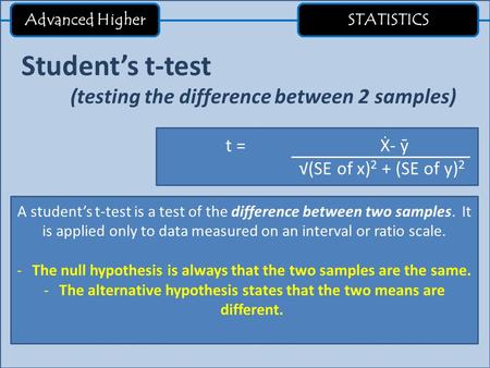 Advanced Higher STATISTICS Student’s t-test (testing the difference between 2 samples) t = Ẋ- ӯ √(SE of x) 2 + (SE of y) 2 A student’s t-test is a test.