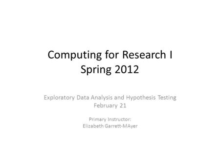 Computing for Research I Spring 2012 Exploratory Data Analysis and Hypothesis Testing February 21 Primary Instructor: Elizabeth Garrett-MAyer.