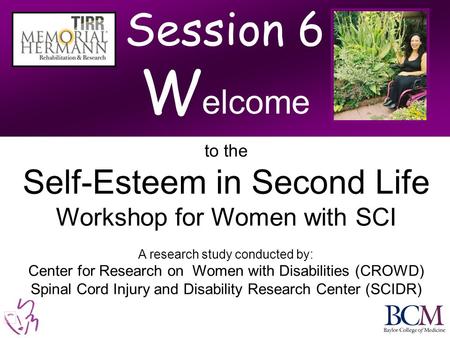 Session 6 W elcome to the Self-Esteem in Second Life Workshop for Women with SCI A research study conducted by: Center for Research on Women with Disabilities.