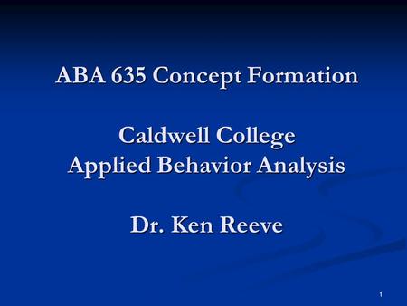 1 ABA 635 Concept Formation Caldwell College Applied Behavior Analysis Dr. Ken Reeve.