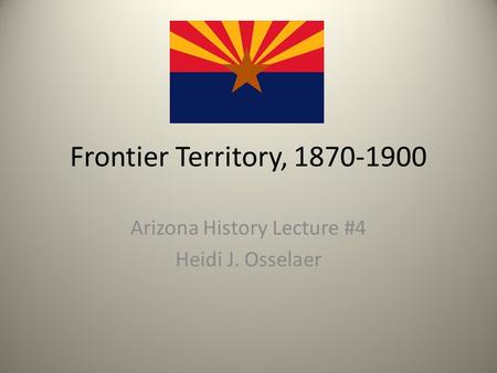 Frontier Territory, 1870-1900 Arizona History Lecture #4 Heidi J. Osselaer.