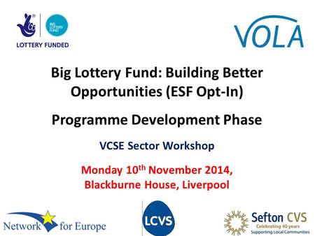 Big Lottery Fund: Building Better Opportunities (ESF Opt-In) Programme Development Phase VCSE Sector Workshop Monday 10 th November 2014, Blackburne House,