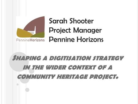 S HAPING A DIGITISATION STRATEGY IN THE WIDER CONTEXT OF A COMMUNITY HERITAGE PROJECT. Sarah Shooter Project Manager Pennine Horizons.