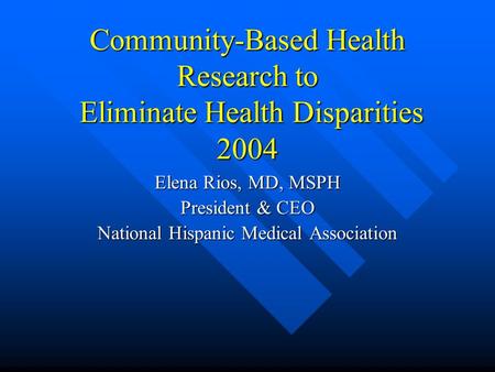 Community-Based Health Research to Eliminate Health Disparities 2004 Elena Rios, MD, MSPH President & CEO National Hispanic Medical Association.