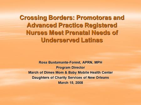 Crossing Borders: Promotoras and Advanced Practice Registered Nurses Meet Prenatal Needs of Underserved Latinas Rosa Bustamante-Forest, APRN, MPH Program.