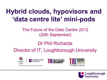 Hybrid clouds, hypovisors and ‘data centre lite’ mini-pods The Future of the Data Centre 2012 (20th September) Dr Phil Richards Director of IT, Loughborough.