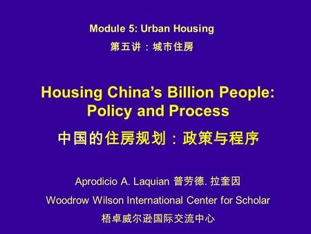 Housing China’s Billion People: Policy and Process 中国的住房规划：政策与程序 Aprodicio A. Laquian 普劳德. 拉奎因 Woodrow Wilson International Center for Scholar 梧卓威尔逊国际交流中心.