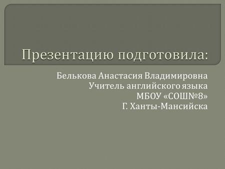 Белькова Анастасия Владимировна Учитель английского языка МБОУ « СОШ № 8» Г. Ханты - Мансийска.