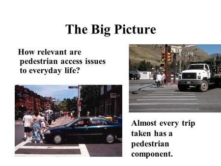 The Big Picture How relevant are pedestrian access issues to everyday life? Almost every trip taken has a pedestrian component.