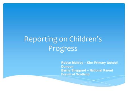 Reporting on Children’s Progress Robyn McIlroy – Kirn Primary School, Dunoon Barrie Sheppard – National Parent Forum of Scotland.