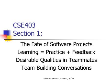 Valentin Razmov, CSE403, Sp'05 CSE403 Section 1: The Fate of Software Projects Learning = Practice + Feedback Desirable Qualities in Teammates Team-Building.