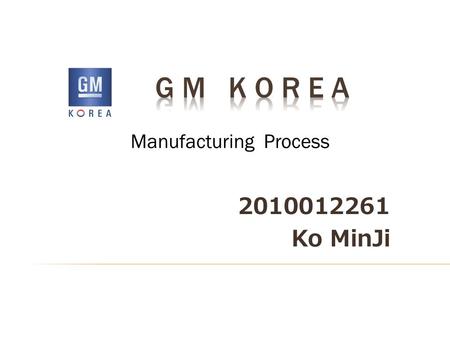 2010012261 Ko MinJi Manufacturing Process.  About “GM KOREA”  Production Process I. Engine shop II. Press shop III. Body shop IV. Paint shop V. Assembly.