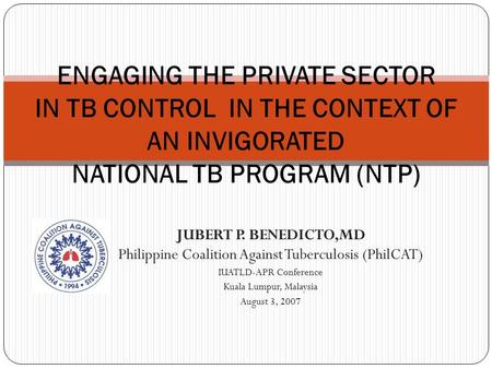 ENGAGING THE PRIVATE SECTOR IN TB CONTROL IN THE CONTEXT OF AN INVIGORATED NATIONAL TB PROGRAM (NTP) JUBERT P. BENEDICTO,MD Philippine Coalition Against.